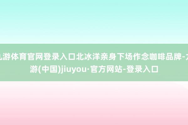 九游体育官网登录入口北冰洋亲身下场作念咖啡品牌-九游(中国)jiuyou·官方网站-登录入口