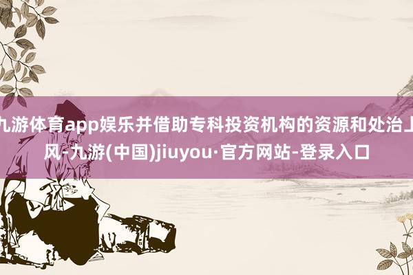 九游体育app娱乐并借助专科投资机构的资源和处治上风-九游(中国)jiuyou·官方网站-登录入口