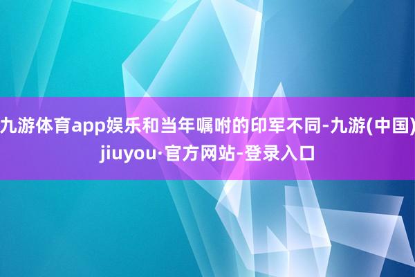 九游体育app娱乐和当年嘱咐的印军不同-九游(中国)jiuyou·官方网站-登录入口