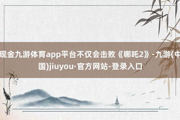 现金九游体育app平台不仅会击败《哪吒2》-九游(中国)jiuyou·官方网站-登录入口