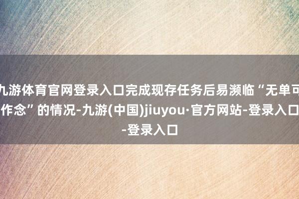 九游体育官网登录入口完成现存任务后易濒临“无单可作念”的情况-九游(中国)jiuyou·官方网站-登录入口