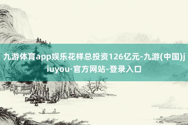 九游体育app娱乐花样总投资126亿元-九游(中国)jiuyou·官方网站-登录入口