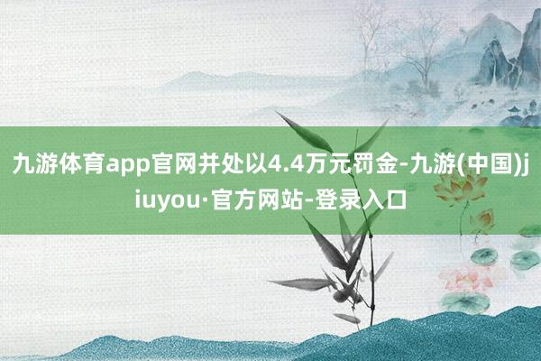 九游体育app官网并处以4.4万元罚金-九游(中国)jiuyou·官方网站-登录入口