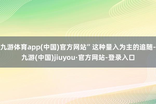 九游体育app(中国)官方网站”这种量入为主的追随-九游(中国)jiuyou·官方网站-登录入口