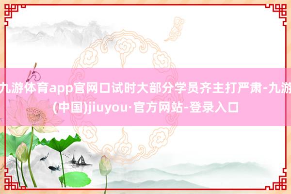 九游体育app官网口试时大部分学员齐主打严肃-九游(中国)jiuyou·官方网站-登录入口