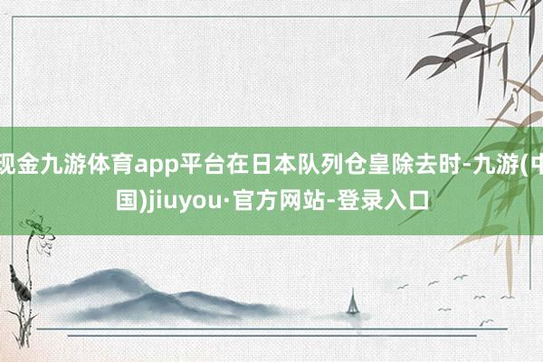 现金九游体育app平台在日本队列仓皇除去时-九游(中国)jiuyou·官方网站-登录入口