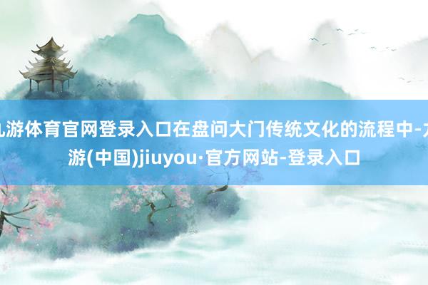 九游体育官网登录入口在盘问大门传统文化的流程中-九游(中国)jiuyou·官方网站-登录入口