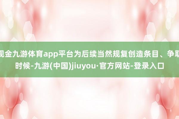 现金九游体育app平台为后续当然规复创造条目、争取时候-九游(中国)jiuyou·官方网站-登录入口