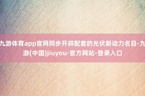 九游体育app官网同步开辟配套的光伏新动力名目-九游(中国)jiuyou·官方网站-登录入口