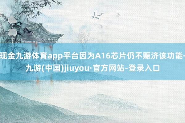 现金九游体育app平台因为A16芯片仍不赈济该功能-九游(中国)jiuyou·官方网站-登录入口