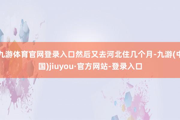 九游体育官网登录入口然后又去河北住几个月-九游(中国)jiuyou·官方网站-登录入口