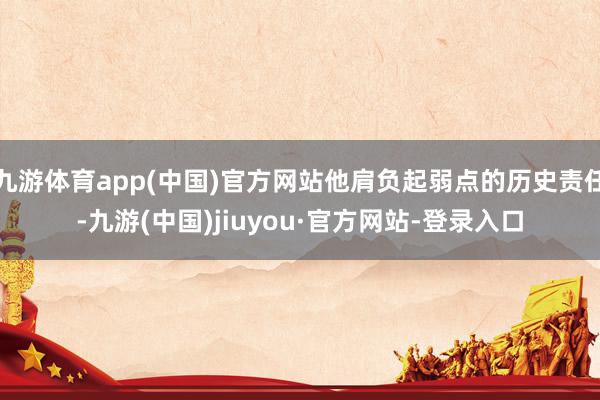 九游体育app(中国)官方网站他肩负起弱点的历史责任-九游(中国)jiuyou·官方网站-登录入口