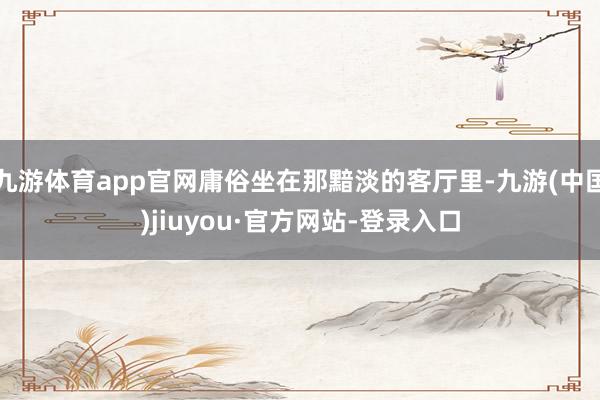 九游体育app官网庸俗坐在那黯淡的客厅里-九游(中国)jiuyou·官方网站-登录入口