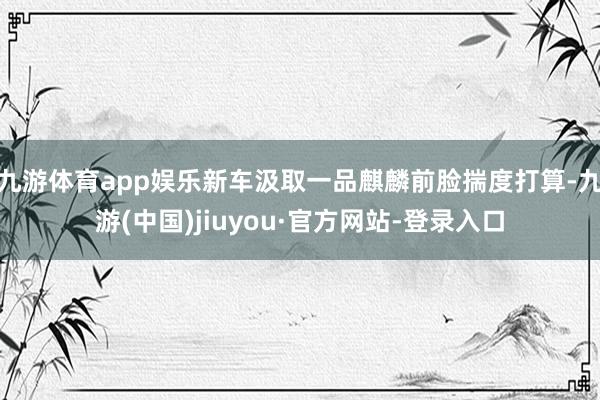 九游体育app娱乐新车汲取一品麒麟前脸揣度打算-九游(中国)jiuyou·官方网站-登录入口