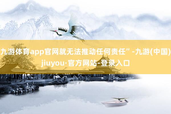 九游体育app官网就无法推动任何责任”-九游(中国)jiuyou·官方网站-登录入口