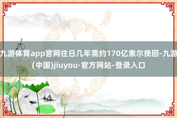 九游体育app官网往日几年需约170亿索尔挽回-九游(中国)jiuyou·官方网站-登录入口