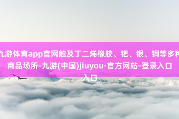 九游体育app官网触及丁二烯橡胶、钯、银、铜等多种商品场所-九游(中国)jiuyou·官方网站-登录入口