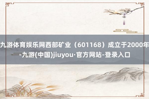 九游体育娱乐网西部矿业（601168）成立于2000年-九游(中国)jiuyou·官方网站-登录入口