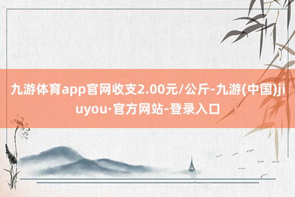 九游体育app官网收支2.00元/公斤-九游(中国)jiuyou·官方网站-登录入口