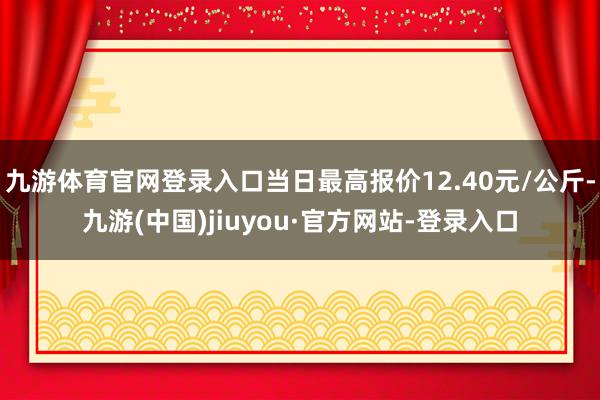 九游体育官网登录入口当日最高报价12.40元/公斤-九游(中国)jiuyou·官方网站-登录入口