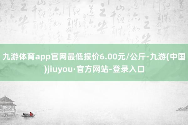 九游体育app官网最低报价6.00元/公斤-九游(中国)jiuyou·官方网站-登录入口
