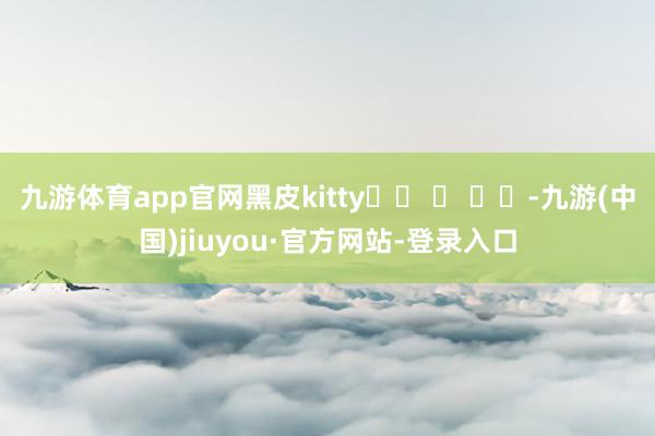 九游体育app官网黑皮kitty˶˃ ᵕ ˂˶-九游(中国)jiuyou·官方网站-登录入口