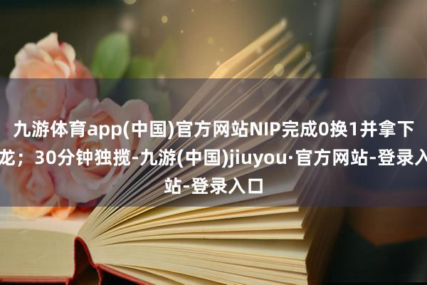 九游体育app(中国)官方网站NIP完成0换1并拿下小龙;30分钟独揽-九游(中国)jiuyou·官方网站-登录入口