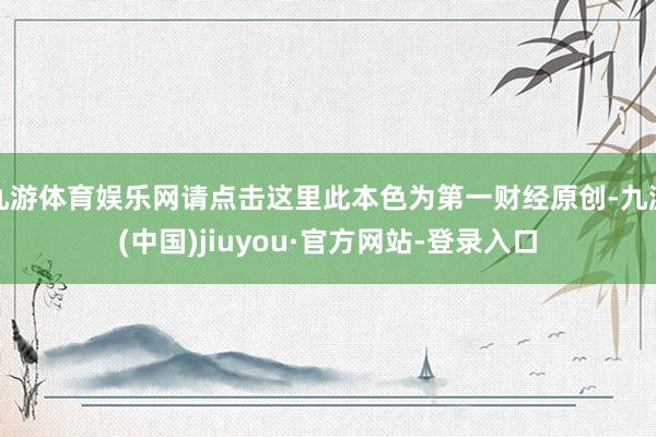 九游体育娱乐网请点击这里此本色为第一财经原创-九游(中国)jiuyou·官方网站-登录入口
