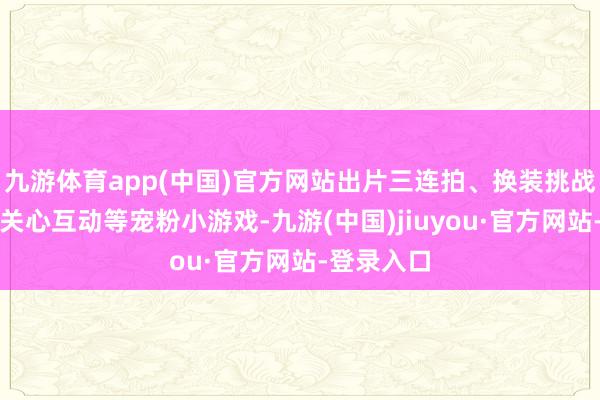 九游体育app(中国)官方网站出片三连拍、换装挑战、与粉丝关心互动等宠粉小游戏-九游(中国)jiuyou·官方网站-登录入口
