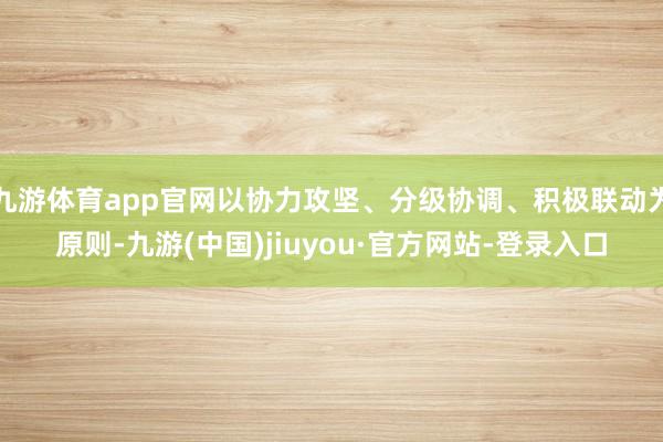 九游体育app官网以协力攻坚、分级协调、积极联动为原则-九游(中国)jiuyou·官方网站-登录入口