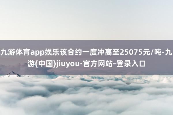 九游体育app娱乐该合约一度冲高至25075元/吨-九游(中国)jiuyou·官方网站-登录入口