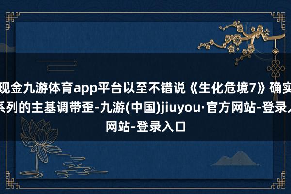 现金九游体育app平台以至不错说《生化危境7》确实将系列的主基调带歪-九游(中国)jiuyou·官方网站-登录入口