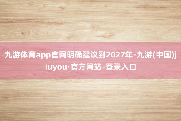 九游体育app官网明确建议到2027年-九游(中国)jiuyou·官方网站-登录入口