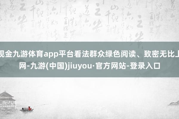 现金九游体育app平台看法群众绿色阅读、致密无比上网-九游(中国)jiuyou·官方网站-登录入口