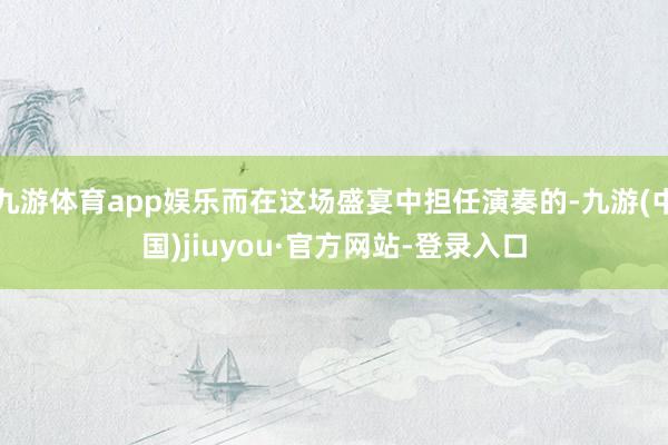 九游体育app娱乐而在这场盛宴中担任演奏的-九游(中国)jiuyou·官方网站-登录入口