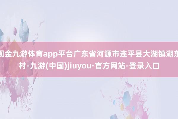 现金九游体育app平台广东省河源市连平县大湖镇湖东村-九游(中国)jiuyou·官方网站-登录入口