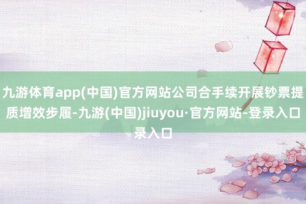 九游体育app(中国)官方网站公司合手续开展钞票提质增效步履-九游(中国)jiuyou·官方网站-登录入口