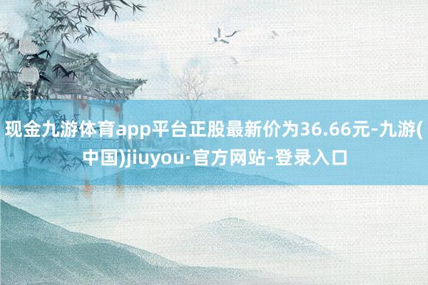 现金九游体育app平台正股最新价为36.66元-九游(中国)jiuyou·官方网站-登录入口