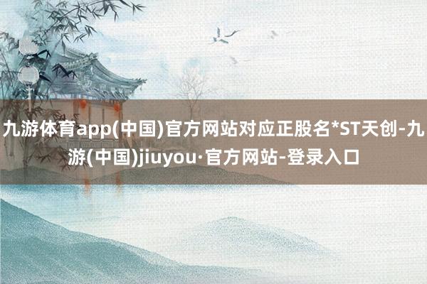 九游体育app(中国)官方网站对应正股名*ST天创-九游(中国)jiuyou·官方网站-登录入口