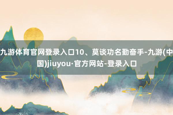九游体育官网登录入口10、莫谈功名勤奋手-九游(中国)jiuyou·官方网站-登录入口