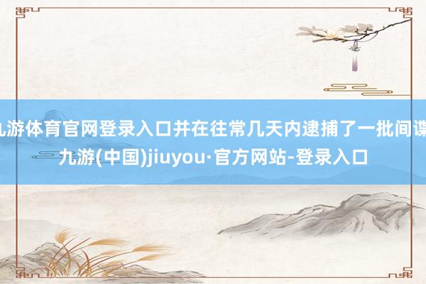 九游体育官网登录入口并在往常几天内逮捕了一批间谍-九游(中国)jiuyou·官方网站-登录入口