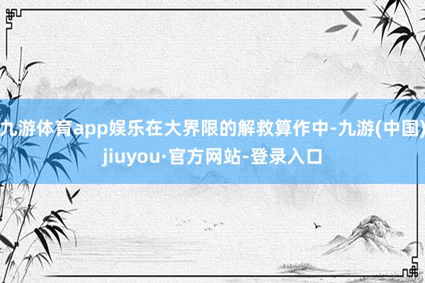 九游体育app娱乐在大界限的解救算作中-九游(中国)jiuyou·官方网站-登录入口