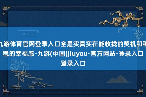 九游体育官网登录入口全是实真实在能收拢的契机和稳稳的幸福感-九游(中国)jiuyou·官方网站-登录入口