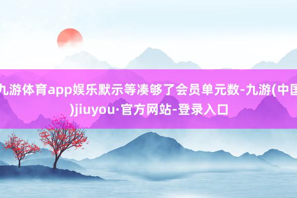 九游体育app娱乐默示等凑够了会员单元数-九游(中国)jiuyou·官方网站-登录入口