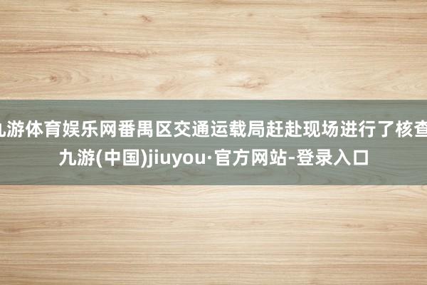 九游体育娱乐网番禺区交通运载局赶赴现场进行了核查-九游(中国)jiuyou·官方网站-登录入口