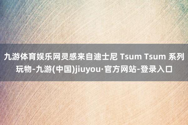 九游体育娱乐网灵感来自迪士尼 Tsum Tsum 系列玩物-九游(中国)jiuyou·官方网站-登录入口