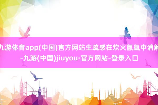 九游体育app(中国)官方网站生疏感在炊火氤氲中消解-九游(中国)jiuyou·官方网站-登录入口