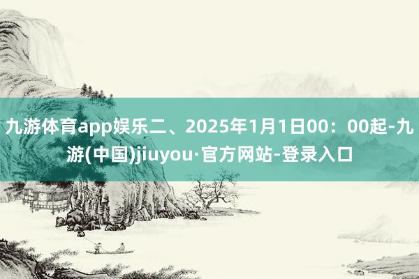九游体育app娱乐二、2025年1月1日00：00起-九游(中国)jiuyou·官方网站-登录入口