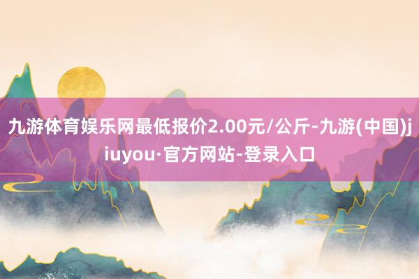 九游体育娱乐网最低报价2.00元/公斤-九游(中国)jiuyou·官方网站-登录入口