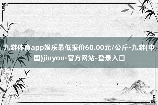 九游体育app娱乐最低报价60.00元/公斤-九游(中国)jiuyou·官方网站-登录入口